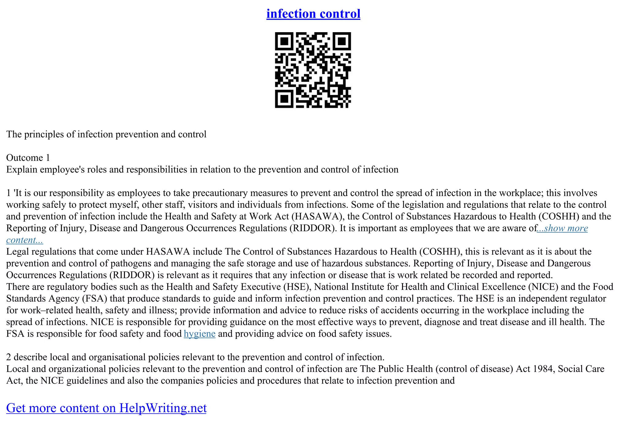 infection control
The principles of infection prevention and control
Outcome 1
Explain employee's roles and responsibilities in relation to the prevention and control of infection
1 'It is our responsibility as employees to take precautionary measures to prevent and control the spread of infection in the workplace; this involves
working safely to protect myself, other staff, visitors and individuals from infections. Some of the legislation and regulations that relate to the control
and prevention of infection include the Health and Safety at Work Act (HASAWA), the Control of Substances Hazardous to Health (COSHH) and the
Reporting of Injury, Disease and Dangerous Occurrences Regulations (RIDDOR). It is important as employees that we are aware of...show more
content...
Legal regulations that come under HASAWA include The Control of Substances Hazardous to Health (COSHH), this is relevant as it is about the
prevention and control of pathogens and managing the safe storage and use of hazardous substances. Reporting of Injury, Disease and Dangerous
Occurrences Regulations (RIDDOR) is relevant as it requires that any infection or disease that is work related be recorded and reported.
There are regulatory bodies such as the Health and Safety Executive (HSE), National Institute for Health and Clinical Excellence (NICE) and the Food
Standards Agency (FSA) that produce standards to guide and inform infection prevention and control practices. The HSE is an independent regulator
for work–related health, safety and illness; provide information and advice to reduce risks of accidents occurring in the workplace including the
spread of infections. NICE is responsible for providing guidance on the most effective ways to prevent, diagnose and treat disease and ill health. The
FSA is responsible for food safety and food hygiene and providing advice on food safety issues.
2 describe local and organisational policies relevant to the prevention and control of infection.
Local and organizational policies relevant to the prevention and control of infection are The Public Health (control of disease) Act 1984, Social Care
Act, the NICE guidelines and also the companies policies and procedures that relate to infection prevention and
Get more content on HelpWriting.net