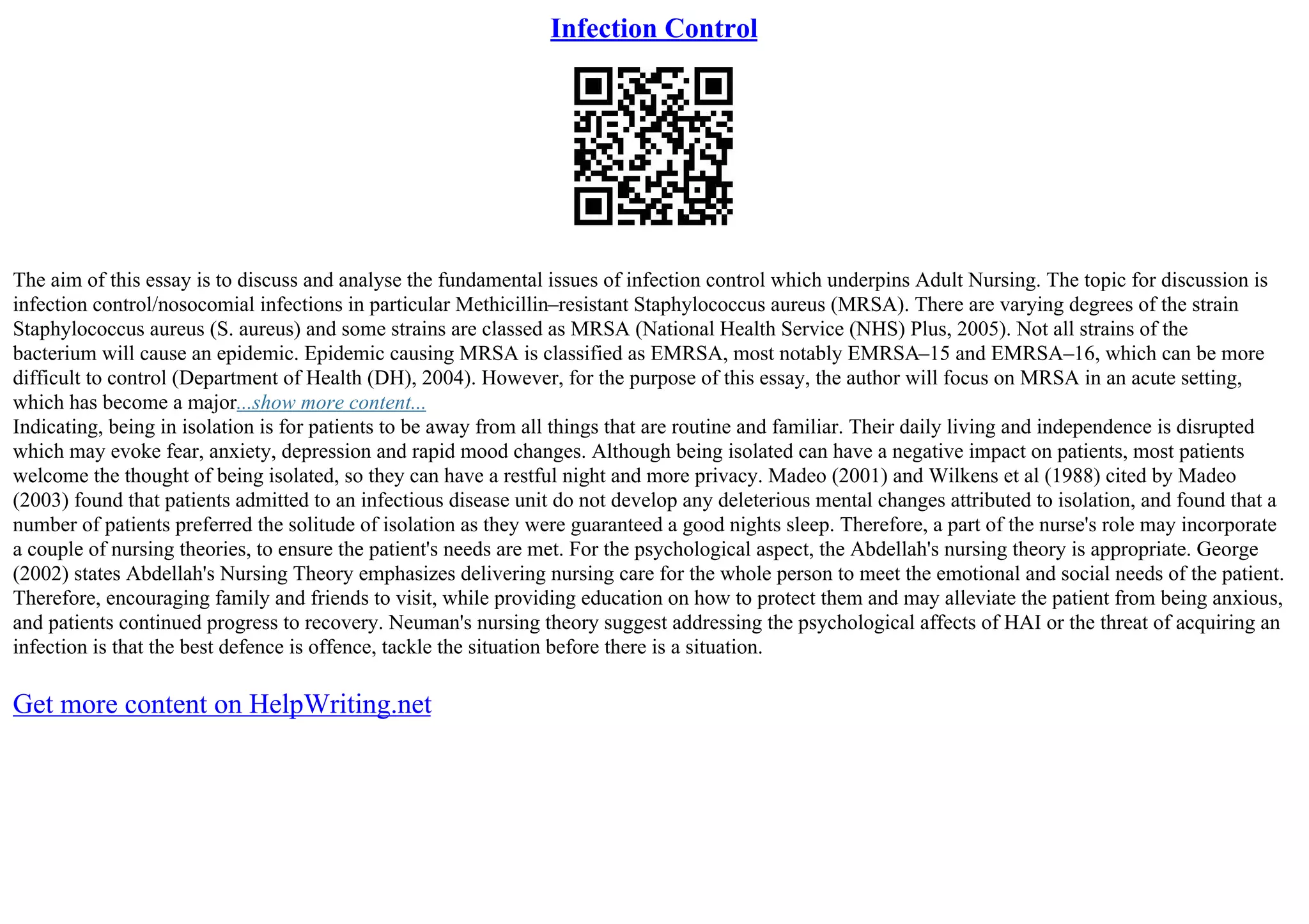 Infection Control
The aim of this essay is to discuss and analyse the fundamental issues of infection control which underpins Adult Nursing. The topic for discussion is
infection control/nosocomial infections in particular Methicillin–resistant Staphylococcus aureus (MRSA). There are varying degrees of the strain
Staphylococcus aureus (S. aureus) and some strains are classed as MRSA (National Health Service (NHS) Plus, 2005). Not all strains of the
bacterium will cause an epidemic. Epidemic causing MRSA is classified as EMRSA, most notably EMRSA–15 and EMRSA–16, which can be more
difficult to control (Department of Health (DH), 2004). However, for the purpose of this essay, the author will focus on MRSA in an acute setting,
which has become a major...show more content...
Indicating, being in isolation is for patients to be away from all things that are routine and familiar. Their daily living and independence is disrupted
which may evoke fear, anxiety, depression and rapid mood changes. Although being isolated can have a negative impact on patients, most patients
welcome the thought of being isolated, so they can have a restful night and more privacy. Madeo (2001) and Wilkens et al (1988) cited by Madeo
(2003) found that patients admitted to an infectious disease unit do not develop any deleterious mental changes attributed to isolation, and found that a
number of patients preferred the solitude of isolation as they were guaranteed a good nights sleep. Therefore, a part of the nurse's role may incorporate
a couple of nursing theories, to ensure the patient's needs are met. For the psychological aspect, the Abdellah's nursing theory is appropriate. George
(2002) states Abdellah's Nursing Theory emphasizes delivering nursing care for the whole person to meet the emotional and social needs of the patient.
Therefore, encouraging family and friends to visit, while providing education on how to protect them and may alleviate the patient from being anxious,
and patients continued progress to recovery. Neuman's nursing theory suggest addressing the psychological affects of HAI or the threat of acquiring an
infection is that the best defence is offence, tackle the situation before there is a situation.
Get more content on HelpWriting.net