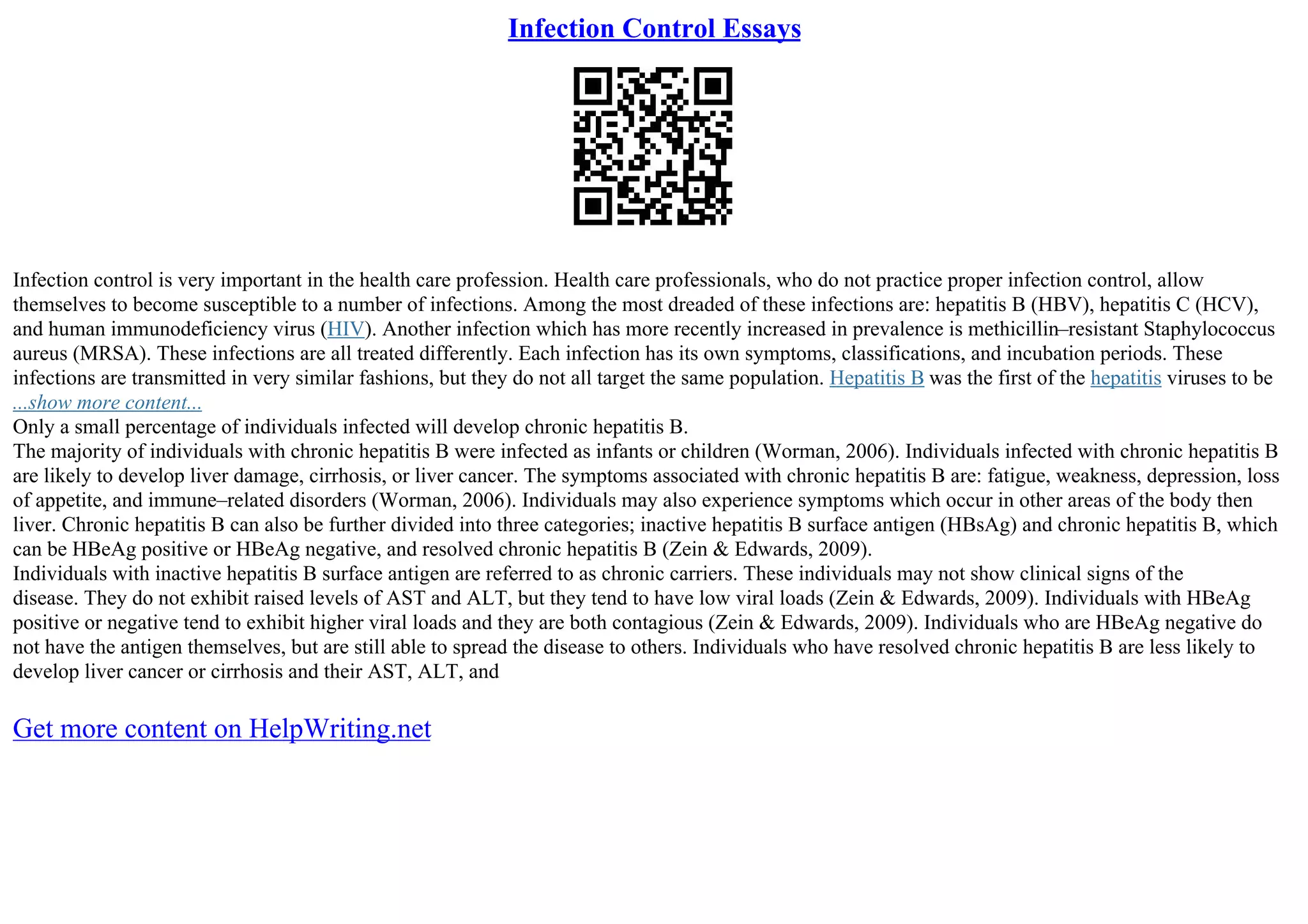 Infection Control Essays
Infection control is very important in the health care profession. Health care professionals, who do not practice proper infection control, allow
themselves to become susceptible to a number of infections. Among the most dreaded of these infections are: hepatitis B (HBV), hepatitis C (HCV),
and human immunodeficiency virus (HIV). Another infection which has more recently increased in prevalence is methicillin–resistant Staphylococcus
aureus (MRSA). These infections are all treated differently. Each infection has its own symptoms, classifications, and incubation periods. These
infections are transmitted in very similar fashions, but they do not all target the same population. Hepatitis B was the first of the hepatitis viruses to be
...show more content...
Only a small percentage of individuals infected will develop chronic hepatitis B.
The majority of individuals with chronic hepatitis B were infected as infants or children (Worman, 2006). Individuals infected with chronic hepatitis B
are likely to develop liver damage, cirrhosis, or liver cancer. The symptoms associated with chronic hepatitis B are: fatigue, weakness, depression, loss
of appetite, and immune–related disorders (Worman, 2006). Individuals may also experience symptoms which occur in other areas of the body then
liver. Chronic hepatitis B can also be further divided into three categories; inactive hepatitis B surface antigen (HBsAg) and chronic hepatitis B, which
can be HBeAg positive or HBeAg negative, and resolved chronic hepatitis B (Zein & Edwards, 2009).
Individuals with inactive hepatitis B surface antigen are referred to as chronic carriers. These individuals may not show clinical signs of the
disease. They do not exhibit raised levels of AST and ALT, but they tend to have low viral loads (Zein & Edwards, 2009). Individuals with HBeAg
positive or negative tend to exhibit higher viral loads and they are both contagious (Zein & Edwards, 2009). Individuals who are HBeAg negative do
not have the antigen themselves, but are still able to spread the disease to others. Individuals who have resolved chronic hepatitis B are less likely to
develop liver cancer or cirrhosis and their AST, ALT, and
Get more content on HelpWriting.net