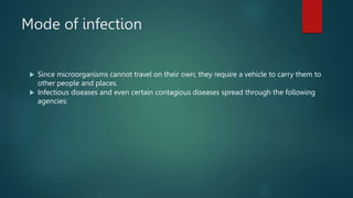 Mode of infection
 Since microorganisms cannot travel on their own; they require a vehicle to carry them to
other people and places.
 Infectious diseases and even certain contagious diseases spread through the following
agencies:
 