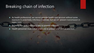 Breaking chain of infection
 As health professional, we cannot provide health care services without some
exposure to potentially infectious materials, but we can prevent transmission in
many cases.
 Breaking the cycle is the only way to prevent infection.
 Health personnel must follow protocols to prevent and control infection.
 