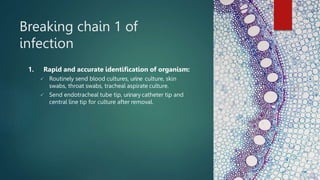 Breaking chain 1 of
infection
1. Rapid and accurate identification of organism:
 Routinely send blood cultures, urine culture, skin
swabs, throat swabs, tracheal aspirate culture.
 Send endotracheal tube tip, urinary catheter tip and
central line tip for culture after removal.
 
