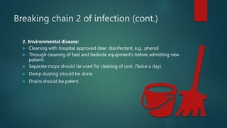 Breaking chain 2 of infection (cont.)
2. Environmental disease:
 Cleaning with hospital approved clear disinfectant, e.g., phenol
 Through cleaning of bed and bedside equipment's before admitting new
patient.
 Separate mops should be used for cleaning of unit. (Twice a day).
 Damp dusting should be done.
 Drains should be patent.
 