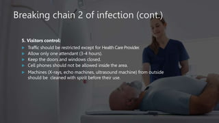 Breaking chain 2 of infection (cont.)
5. Visitors control:
 Traffic should be restricted except for Health Care Provider.
 Allow only one attendant (3-4 hours).
 Keep the doors and windows closed.
 Cell phones should not be allowed inside the area.
 Machines (X-rays, echo machines, ultrasound machine) from outside
should be cleaned with spirit before their use.
 