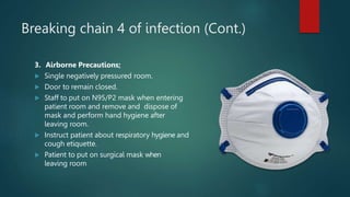 Breaking chain 4 of infection (Cont.)
3. Airborne Precautions;
 Single negatively pressured room.
 Door to remain closed.
 Staff to put on N95/P2 mask when entering
patient room and remove and dispose of
mask and perform hand hygiene after
leaving room.
 Instruct patient about respiratory hygiene and
cough etiquette.
 Patient to put on surgical mask when
leaving room
 