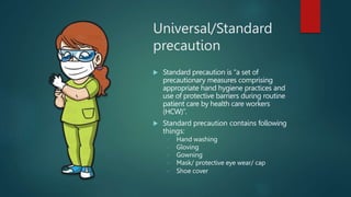 Universal/Standard
precaution
 Standard precaution is “a set of
precautionary measures comprising
appropriate hand hygiene practices and
use of protective barriers during routine
patient care by health care workers
(HCW)”.
 Standard precaution contains following
things:
 Hand washing
 Gloving
 Gowning
 Mask/ protective eye wear/ cap
 Shoe cover
 