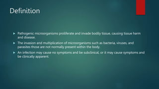 Definition
 Pathogenic microorganisms proliferate and invade bodily tissue, causing tissue harm
and disease.
 The invasion and multiplication of microorganisms such as bacteria, viruses, and
parasites those are not normally present within the body.
 An infection may cause no symptoms and be subclinical, or it may cause symptoms and
be clinically apparent.
 