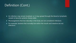 Definition (Cont.)
 An infection may remain localized, or it may spread through the blood or lymphatic
vessels to become systemic (body wide).
 Microorganisms that live naturally in the body are not considered infections.
 For example, bacteria that normally live within the mouth and intestine are not
infections.
 