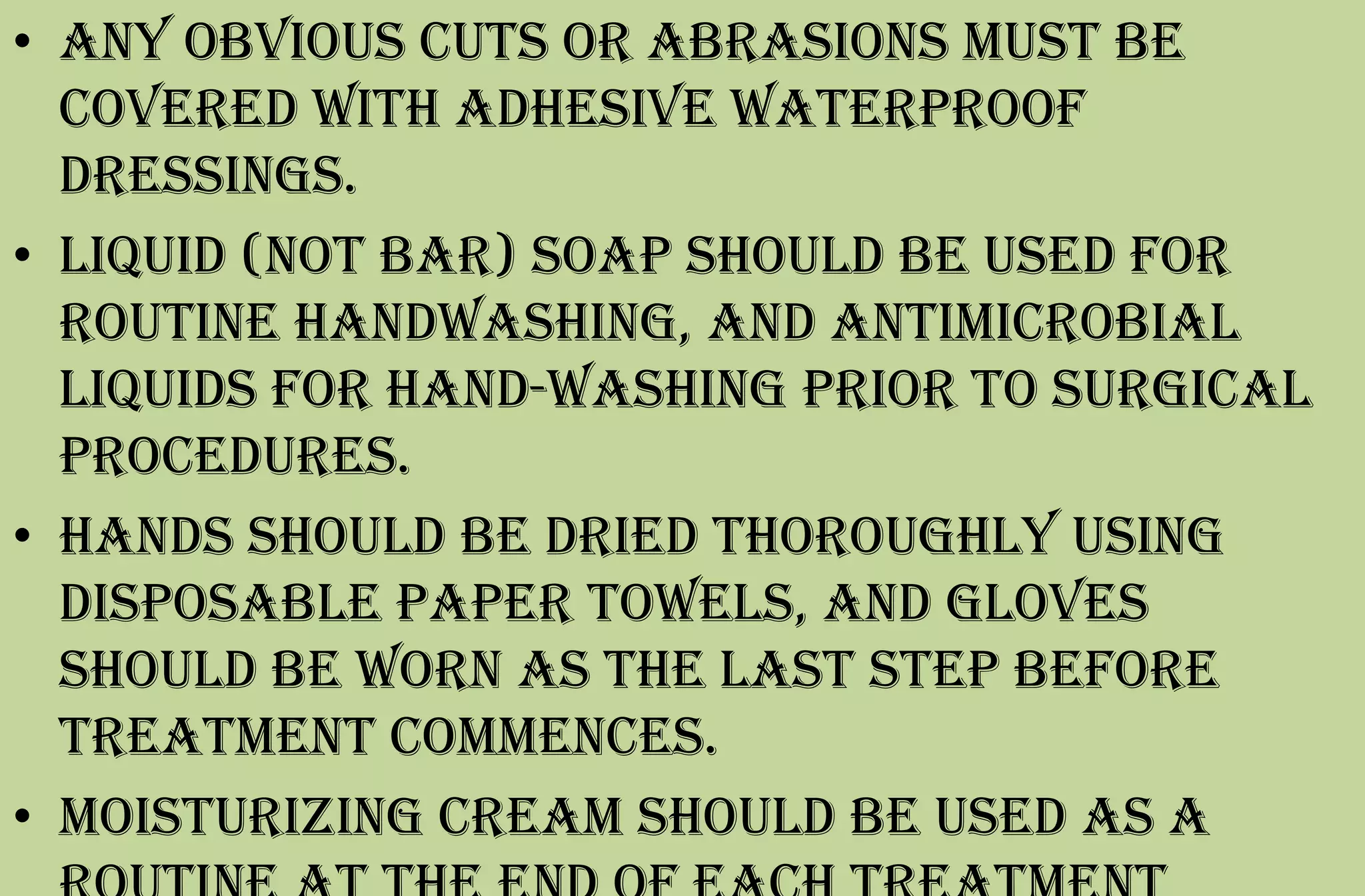 • Any obvious cuts or abrasions must be
covered with adhesive waterproof
dressings.
• Liquid (not bar) soap should be used for
routine handwashing, and antimicrobial
liquids for hand-washing prior to surgical
procedures.
• Hands should be dried thoroughly using
disposable paper towels, and gloves
should be worn as the last step before
treatment commences.
• Moisturizing cream should be used as a
 