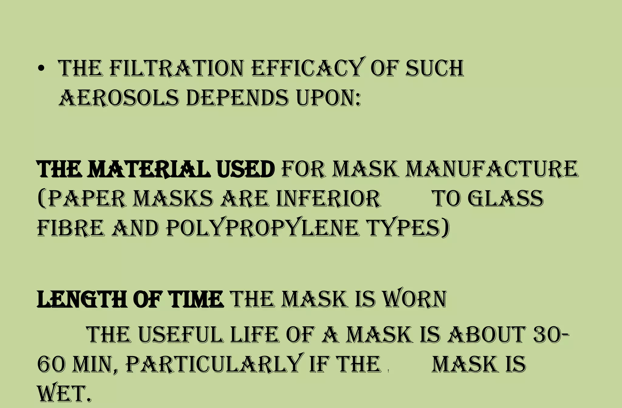 • The filtration efficacy of such
aerosols depends upon:
the material used for mask manufacture
(paper masks are inferior to glass
fibre and polypropylene types)
length of time the mask is worn
the useful life of a mask is about 30-
60 min, particularly if the ! mask is
wet.
 
