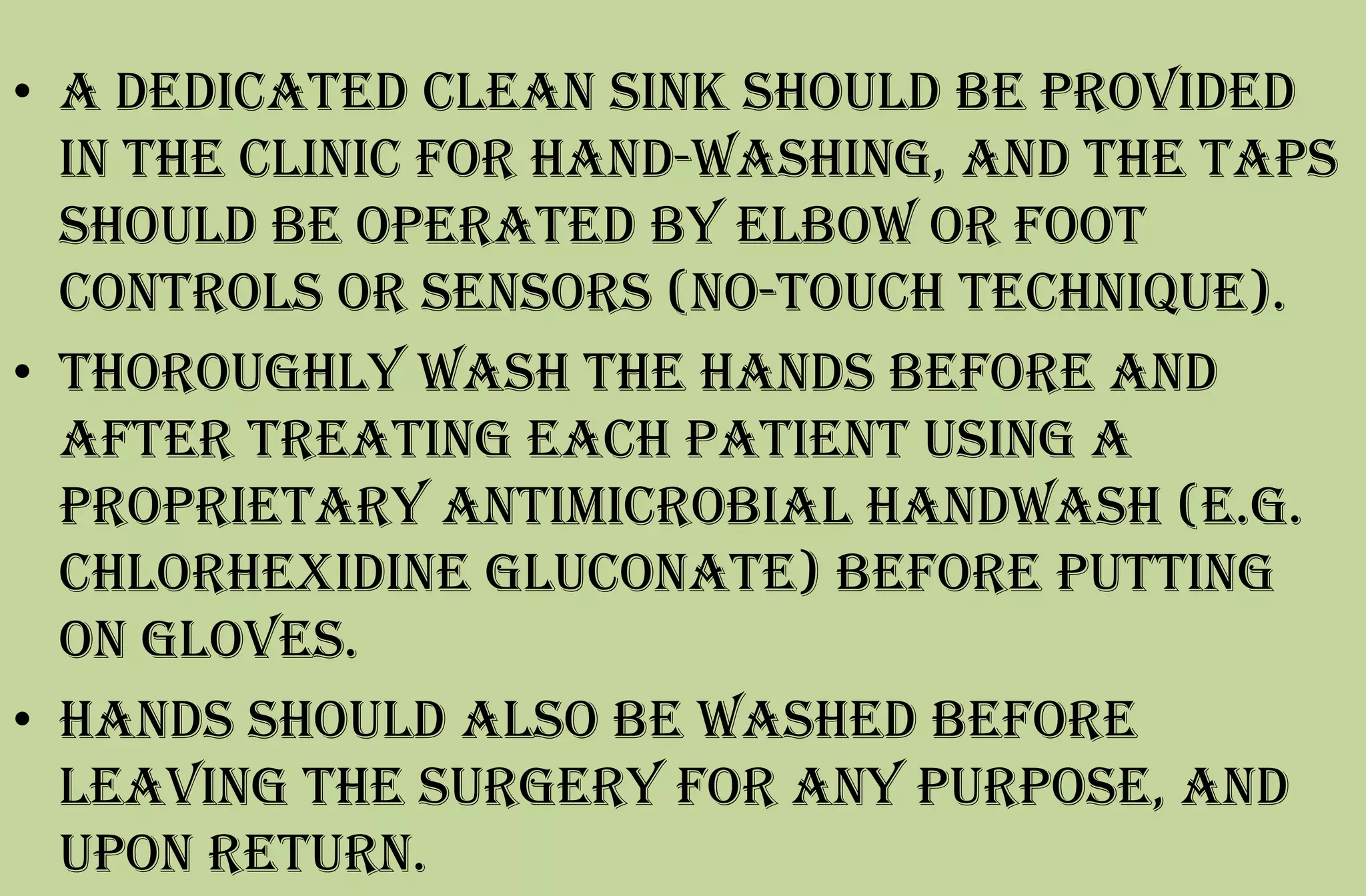 • A dedicated clean sink should be provided
in the clinic for hand-washing, and the taps
should be operated by elbow or foot
controls or sensors (no-touch technique).
• Thoroughly wash the hands before and
after treating each patient using a
proprietary antimicrobial handwash (e.g.
chlorhexidine gluconate) before putting
on gloves.
• Hands should also be washed before
leaving the surgery for any purpose, and
upon return.
 