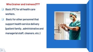 Who (trainer and trainees)???
 Basic IPC for all health care
workers.
 Basic for other personnel that
support health service delivery
(patient family , administrative and
managerial staff, cleaners, etc.)
22
 