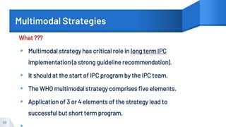 Multimodal Strategies
What ???
▸ Multimodal strategy has critical role in long term IPC
implementation (a strong guideline recommendation).
▸ It should at the start of IPC program by the IPC team.
▸ The WHO multimodal strategy comprises five elements.
▸ Application of 3 or 4 elements of the strategy lead to
successful but short term program.
30
 