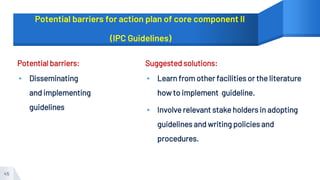 Potential barriers for action plan of core component II
(IPC Guidelines)
Potential barriers:
▸ Disseminating
and implementing
guidelines
Suggested solutions:
▸ Learn from other facilities or the literature
how to implement guideline.
▸ Involve relevant stake holders in adopting
guidelines and writing policies and
procedures.
45
 
