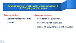 Potential barriers for action plan of core component III
(IPC Training and Education)
Potential barriers:
▸ Lack of time for training (not a
priority)
Suggested solutions:
▸ Consider on-the-job training.
▸ Build IPC into staff orientation.
▸ Include IPC competencies in staff evaluation
48
 