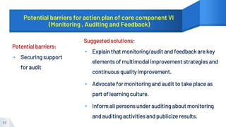 Potential barriers for action plan of core component VI
(Monitoring , Auditing and Feedback)
Potential barriers:
▸ Securing support
for audit
Suggested solutions:
▸ Explain that monitoring/audit and feedback are key
elements of multimodal improvement strategies and
continuous quality improvement.
▸ Advocate for monitoring and audit to take place as
part of learning culture.
▸ Inform all persons under auditing about monitoring
and auditing activities and publicize results.
53
 