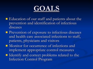 GOALS Education of our staff and patients about the prevention and identification of infectious diseases Prevention of exposure to infectious diseases and health care associated infections to staff, patients, physicians and visitors  Monitor for occurrence of infections and implement appropriate control measures Identify and correct problems related to the Infection Control Program 