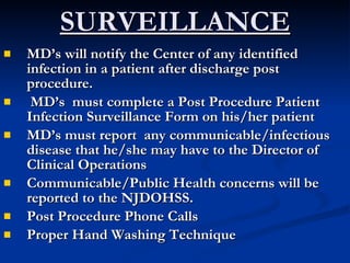 SURVEILLANCE MD’s will notify the Center of any identified infection in a patient after discharge post procedure. MD’s  must complete a Post Procedure Patient Infection Surveillance Form on his/her patient  MD’s must report  any communicable/infectious disease that he/she may have to the Director of Clinical Operations   Communicable/Public Health concerns will be reported to the NJDOHSS. Post Procedure Phone Calls Proper Hand Washing Technique 