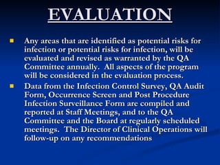 EVALUATION Any areas that are identified as potential risks for infection or potential risks for infection, will be evaluated and revised as warranted by the QA Committee annually.  All aspects of the program will be considered in the evaluation process. Data from the Infection Control Survey, QA Audit Form, Occurrence Screen and Post Procedure Infection Surveillance Form are compiled and reported at Staff Meetings, and to the QA Committee and the Board at regularly scheduled meetings.  The Director of Clinical Operations will follow-up on any recommendations  