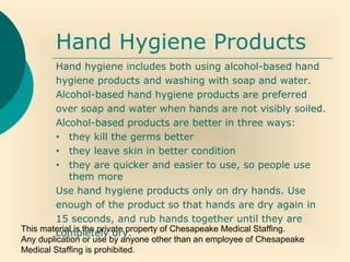 This material is the private property of Chesapeake Medical Staffing.
Any duplication or use by anyone other than an employee of Chesapeake
Medical Staffing is prohibited.
Hand Hygiene Products
Hand hygiene includes both using alcohol-based hand
hygiene products and washing with soap and water.
Alcohol-based hand hygiene products are preferred
over soap and water when hands are not visibly soiled.
Alcohol-based products are better in three ways:
• they kill the germs better
• they leave skin in better condition
• they are quicker and easier to use, so people use
them more
Use hand hygiene products only on dry hands. Use
enough of the product so that hands are dry again in
15 seconds, and rub hands together until they are
completely dry.
 