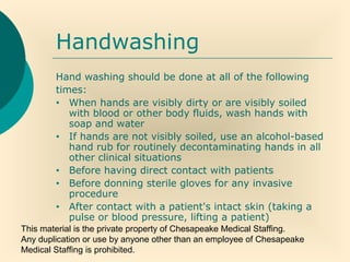This material is the private property of Chesapeake Medical Staffing.
Any duplication or use by anyone other than an employee of Chesapeake
Medical Staffing is prohibited.
Handwashing
Hand washing should be done at all of the following
times:
• When hands are visibly dirty or are visibly soiled
with blood or other body fluids, wash hands with
soap and water
• If hands are not visibly soiled, use an alcohol-based
hand rub for routinely decontaminating hands in all
other clinical situations
• Before having direct contact with patients
• Before donning sterile gloves for any invasive
procedure
• After contact with a patient's intact skin (taking a
pulse or blood pressure, lifting a patient)
 