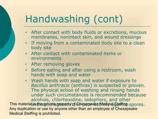 This material is the private property of Chesapeake Medical Staffing.
Any duplication or use by anyone other than an employee of Chesapeake
Medical Staffing is prohibited.
Handwashing (cont)
• After contact with body fluids or excretions, mucous
membranes, nonintact skin, and wound dressings
• If moving from a contaminated body site to a clean
body site
• After contact with contaminated items or
environments
• After removing gloves
• Before eating and after using a restroom, wash
hands with soap and water
• Wash hands with soap and water if exposure to
Bacillus anthracis (anthrax) is suspected or proven.
The physical action of washing and rinsing hands
under such circumstances is recommended because
alcohols, chlorhexidine, iodophors, and other
antiseptic agents have poor activity against spores.
 