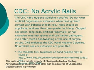 This material is the private property of Chesapeake Medical Staffing.
Any duplication or use by anyone other than an employee of Chesapeake
Medical Staffing is prohibited.
CDC: No Acrylic Nails
The CDC Hand Hygiene Guideline specifies "Do not wear
artificial fingernails or extenders when having direct
contact with patients at high risk.“ Nails should be
unpolished and less than one-quarter inch long. Chipped
nail polish, long nails, artificial fingernails, or nail
extenders may tear gloves and can harbor pathogens,
even after careful handwashing or the use of surgical
scrubs. CMS endorses the CDC Hand Hygiene Guideline.
No artificial nails or extenders are permitted.
* The complete CDC Guidelines on hand hygiene may be
found at
http://www.cdc.gov/mmwr/preview/mmwrhtml/rr5116a1.
htm.
Source: CDC, 2006.
 