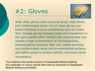 This material is the private property of Chesapeake Medical Staffing.
Any duplication or use by anyone other than an employee of Chesapeake
Medical Staffing is prohibited.
#2: Gloves
Wear clean gloves when touching blood, body fluids,
and contaminated items. Put on clean gloves just
before touching mucous membranes and non-intact
skin. Change gloves between tasks and procedures on
the same patient after contact with material that may
contain a high concentration of microorganisms.
Remove gloves promptly after use, before touching
non-contaminated items and environmental surfaces,
and before going to another patient, and wash hands
immediately.
 