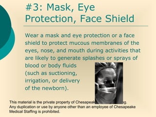 This material is the private property of Chesapeake Medical Staffing.
Any duplication or use by anyone other than an employee of Chesapeake
Medical Staffing is prohibited.
#3: Mask, Eye
Protection, Face Shield
Wear a mask and eye protection or a face
shield to protect mucous membranes of the
eyes, nose, and mouth during activities that
are likely to generate splashes or sprays of
blood or body fluids
(such as suctioning,
irrigation, or delivery
of the newborn).
 