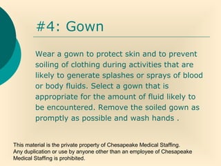 This material is the private property of Chesapeake Medical Staffing.
Any duplication or use by anyone other than an employee of Chesapeake
Medical Staffing is prohibited.
#4: Gown
Wear a gown to protect skin and to prevent
soiling of clothing during activities that are
likely to generate splashes or sprays of blood
or body fluids. Select a gown that is
appropriate for the amount of fluid likely to
be encountered. Remove the soiled gown as
promptly as possible and wash hands .
 