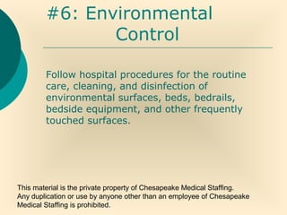 This material is the private property of Chesapeake Medical Staffing.
Any duplication or use by anyone other than an employee of Chesapeake
Medical Staffing is prohibited.
#6: Environmental
Control
Follow hospital procedures for the routine
care, cleaning, and disinfection of
environmental surfaces, beds, bedrails,
bedside equipment, and other frequently
touched surfaces.
 