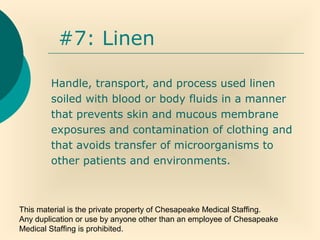 This material is the private property of Chesapeake Medical Staffing.
Any duplication or use by anyone other than an employee of Chesapeake
Medical Staffing is prohibited.
#7: Linen
Handle, transport, and process used linen
soiled with blood or body fluids in a manner
that prevents skin and mucous membrane
exposures and contamination of clothing and
that avoids transfer of microorganisms to
other patients and environments.
 