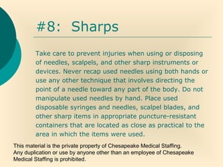 This material is the private property of Chesapeake Medical Staffing.
Any duplication or use by anyone other than an employee of Chesapeake
Medical Staffing is prohibited.
#8: Sharps
Take care to prevent injuries when using or disposing
of needles, scalpels, and other sharp instruments or
devices. Never recap used needles using both hands or
use any other technique that involves directing the
point of a needle toward any part of the body. Do not
manipulate used needles by hand. Place used
disposable syringes and needles, scalpel blades, and
other sharp items in appropriate puncture-resistant
containers that are located as close as practical to the
area in which the items were used.
 
