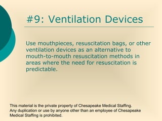 This material is the private property of Chesapeake Medical Staffing.
Any duplication or use by anyone other than an employee of Chesapeake
Medical Staffing is prohibited.
#9: Ventilation Devices
Use mouthpieces, resuscitation bags, or other
ventilation devices as an alternative to
mouth-to-mouth resuscitation methods in
areas where the need for resuscitation is
predictable.
 