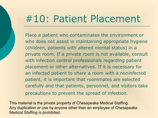This material is the private property of Chesapeake Medical Staffing.
Any duplication or use by anyone other than an employee of Chesapeake
Medical Staffing is prohibited.
#10: Patient Placement
Place a patient who contaminates the environment or
who does not assist in maintaining appropriate hygiene
(children, patients with altered mental status) in a
private room. If a private room is not available, consult
with infection control professionals regarding patient
placement or other alternatives. If it is necessary for
an infected patient to share a room with a noninfected
patient, it is important that roommates are selected
carefully and that patients, personnel, and visitors take
precautions to prevent the spread of infection.
 