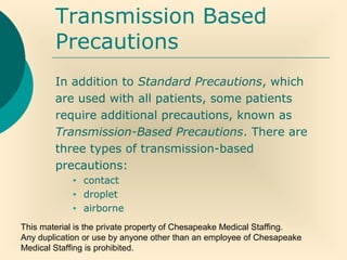This material is the private property of Chesapeake Medical Staffing.
Any duplication or use by anyone other than an employee of Chesapeake
Medical Staffing is prohibited.
Transmission Based
Precautions
In addition to Standard Precautions, which
are used with all patients, some patients
require additional precautions, known as
Transmission-Based Precautions. There are
three types of transmission-based
precautions:
• contact
• droplet
• airborne
 
