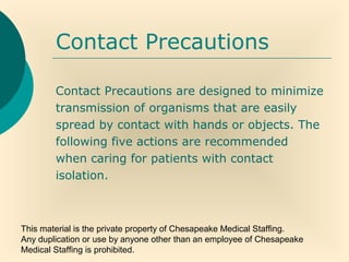 This material is the private property of Chesapeake Medical Staffing.
Any duplication or use by anyone other than an employee of Chesapeake
Medical Staffing is prohibited.
Contact Precautions
Contact Precautions are designed to minimize
transmission of organisms that are easily
spread by contact with hands or objects. The
following five actions are recommended
when caring for patients with contact
isolation.
 