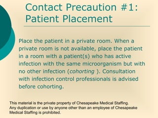 This material is the private property of Chesapeake Medical Staffing.
Any duplication or use by anyone other than an employee of Chesapeake
Medical Staffing is prohibited.
Contact Precaution #1:
Patient Placement
Place the patient in a private room. When a
private room is not available, place the patient
in a room with a patient(s) who has active
infection with the same microorganism but with
no other infection (cohorting ). Consultation
with infection control professionals is advised
before cohorting.
 