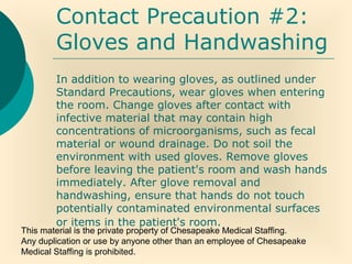 This material is the private property of Chesapeake Medical Staffing.
Any duplication or use by anyone other than an employee of Chesapeake
Medical Staffing is prohibited.
Contact Precaution #2:
Gloves and Handwashing
In addition to wearing gloves, as outlined under
Standard Precautions, wear gloves when entering
the room. Change gloves after contact with
infective material that may contain high
concentrations of microorganisms, such as fecal
material or wound drainage. Do not soil the
environment with used gloves. Remove gloves
before leaving the patient's room and wash hands
immediately. After glove removal and
handwashing, ensure that hands do not touch
potentially contaminated environmental surfaces
or items in the patient's room.
 