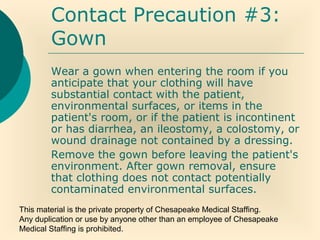 This material is the private property of Chesapeake Medical Staffing.
Any duplication or use by anyone other than an employee of Chesapeake
Medical Staffing is prohibited.
Contact Precaution #3:
Gown
Wear a gown when entering the room if you
anticipate that your clothing will have
substantial contact with the patient,
environmental surfaces, or items in the
patient's room, or if the patient is incontinent
or has diarrhea, an ileostomy, a colostomy, or
wound drainage not contained by a dressing.
Remove the gown before leaving the patient's
environment. After gown removal, ensure
that clothing does not contact potentially
contaminated environmental surfaces.
 