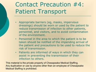 This material is the private property of Chesapeake Medical Staffing.
Any duplication or use by anyone other than an employee of Chesapeake
Medical Staffing is prohibited.
Contact Precaution #4:
Patient Transport
• Appropriate barriers (eg, masks, impervious
dressings) should be worn or used by the patient to
reduce transmission of infection to other patients,
personnel, and visitors, and to avoid contamination
of the environment.
• Personnel in the area to which the patient is to be
taken should be notified of the impending arrival of
the patient and precautions to be used to reduce the
risk of transmission.
• Patients are informed of ways in which they can
assist in preventing the transmission of their
infection to others.
 
