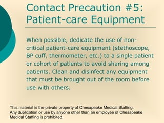 This material is the private property of Chesapeake Medical Staffing.
Any duplication or use by anyone other than an employee of Chesapeake
Medical Staffing is prohibited.
Contact Precaution #5:
Patient-care Equipment
When possible, dedicate the use of non-
critical patient-care equipment (stethoscope,
BP cuff, thermometer, etc.) to a single patient
or cohort of patients to avoid sharing among
patients. Clean and disinfect any equipment
that must be brought out of the room before
use with others.
 