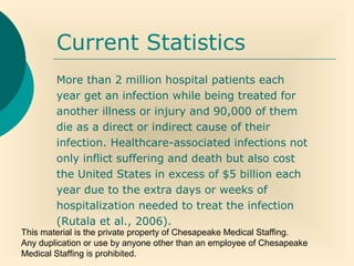 This material is the private property of Chesapeake Medical Staffing.
Any duplication or use by anyone other than an employee of Chesapeake
Medical Staffing is prohibited.
Current Statistics
More than 2 million hospital patients each
year get an infection while being treated for
another illness or injury and 90,000 of them
die as a direct or indirect cause of their
infection. Healthcare-associated infections not
only inflict suffering and death but also cost
the United States in excess of $5 billion each
year due to the extra days or weeks of
hospitalization needed to treat the infection
(Rutala et al., 2006).
 
