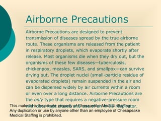 This material is the private property of Chesapeake Medical Staffing.
Any duplication or use by anyone other than an employee of Chesapeake
Medical Staffing is prohibited.
Airborne Precautions
Airborne Precautions are designed to prevent
transmission of diseases spread by the true airborne
route. These organisms are released from the patient
in respiratory droplets, which evaporate shortly after
release. Most organisms die when they dry out, but the
organisms of these few diseases—tuberculosis,
chickenpox, measles, SARS, and smallpox—can survive
drying out. The droplet nuclei (small-particle residue of
evaporated droplets) remain suspended in the air and
can be dispersed widely by air currents within a room
or even over a long distance. Airborne Precautions are
the only type that requires a negative-pressure room
with door kept closed and use of an N-95 respirator.
 