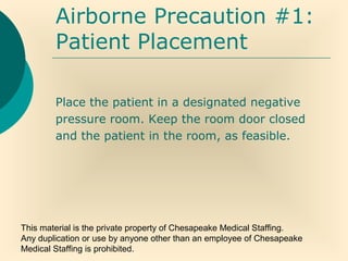 This material is the private property of Chesapeake Medical Staffing.
Any duplication or use by anyone other than an employee of Chesapeake
Medical Staffing is prohibited.
Airborne Precaution #1:
Patient Placement
Place the patient in a designated negative
pressure room. Keep the room door closed
and the patient in the room, as feasible.
 