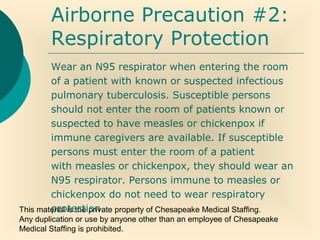 This material is the private property of Chesapeake Medical Staffing.
Any duplication or use by anyone other than an employee of Chesapeake
Medical Staffing is prohibited.
Airborne Precaution #2:
Respiratory Protection
Wear an N95 respirator when entering the room
of a patient with known or suspected infectious
pulmonary tuberculosis. Susceptible persons
should not enter the room of patients known or
suspected to have measles or chickenpox if
immune caregivers are available. If susceptible
persons must enter the room of a patient
with measles or chickenpox, they should wear an
N95 respirator. Persons immune to measles or
chickenpox do not need to wear respiratory
protection.
 