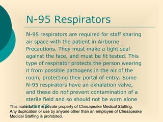 This material is the private property of Chesapeake Medical Staffing.
Any duplication or use by anyone other than an employee of Chesapeake
Medical Staffing is prohibited.
N-95 Respirators
N-95 respirators are required for staff sharing
air space with the patient in Airborne
Precautions. They must make a tight seal
against the face, and must be fit tested. This
type of respirator protects the person wearing
it from possible pathogens in the air of the
room, protecting their portal of entry. Some
N-95 respirators have an exhalation valve,
and these do not prevent contamination of a
sterile field and so should not be worn alone
in the OR.
 