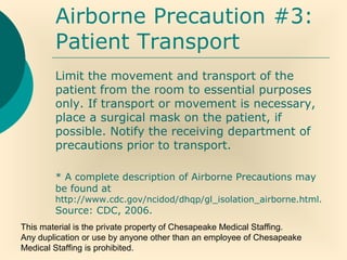 This material is the private property of Chesapeake Medical Staffing.
Any duplication or use by anyone other than an employee of Chesapeake
Medical Staffing is prohibited.
Airborne Precaution #3:
Patient Transport
Limit the movement and transport of the
patient from the room to essential purposes
only. If transport or movement is necessary,
place a surgical mask on the patient, if
possible. Notify the receiving department of
precautions prior to transport.
* A complete description of Airborne Precautions may
be found at
http://www.cdc.gov/ncidod/dhqp/gl_isolation_airborne.html.
Source: CDC, 2006.
 