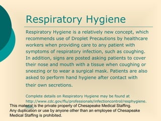 This material is the private property of Chesapeake Medical Staffing.
Any duplication or use by anyone other than an employee of Chesapeake
Medical Staffing is prohibited.
Respiratory Hygiene
Respiratory Hygiene is a relatively new concept, which
recommends use of Droplet Precautions by healthcare
workers when providing care to any patient with
symptoms of respiratory infection, such as coughing.
In addition, signs are posted asking patients to cover
their nose and mouth with a tissue when coughing or
sneezing or to wear a surgical mask. Patients are also
asked to perform hand hygiene after contact with
their own secretions.
Complete details on Respiratory Hygiene may be found at
http://www.cdc.gov/flu/professionals/infectioncontrol/resphygiene.
htm.
 