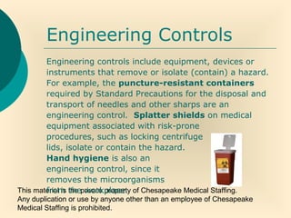 This material is the private property of Chesapeake Medical Staffing.
Any duplication or use by anyone other than an employee of Chesapeake
Medical Staffing is prohibited.
Engineering Controls
Engineering controls include equipment, devices or
instruments that remove or isolate (contain) a hazard.
For example, the puncture-resistant containers
required by Standard Precautions for the disposal and
transport of needles and other sharps are an
engineering control. Splatter shields on medical
equipment associated with risk-prone
procedures, such as locking centrifuge
lids, isolate or contain the hazard.
Hand hygiene is also an
engineering control, since it
removes the microorganisms
from the workplace.
 